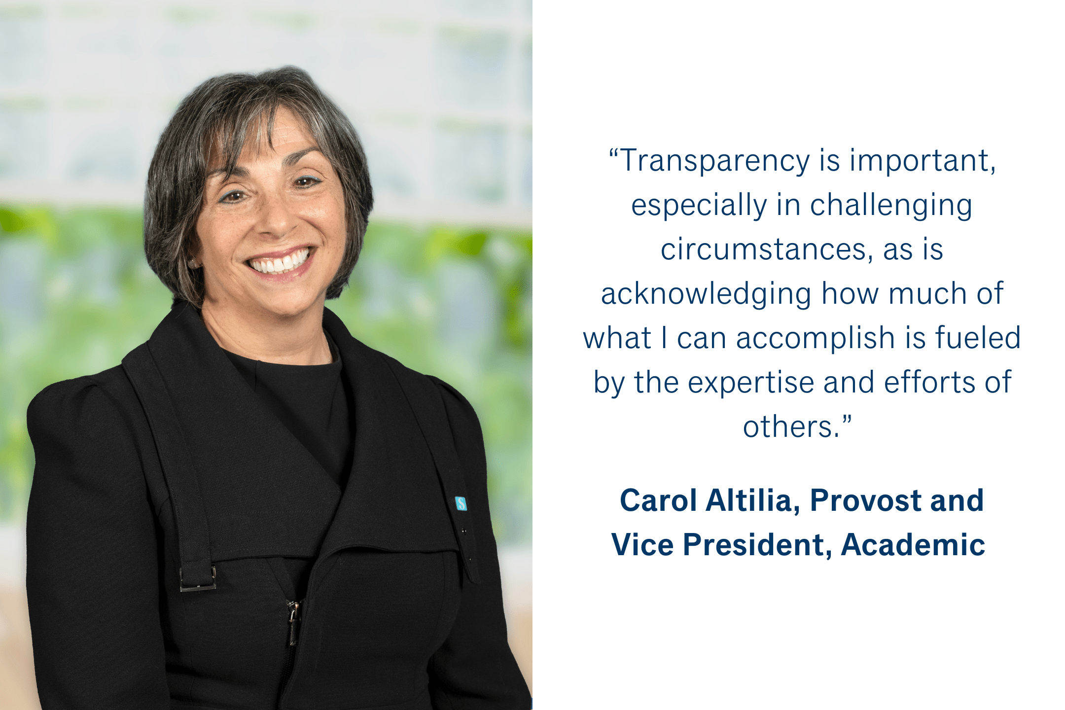 “Transparency is important, especially in challenging circumstances, as is acknowledging how much of what I can accomplish is fueled by the expertise and efforts of others.” Carol Altilia, Provost and Vice President, Academic 