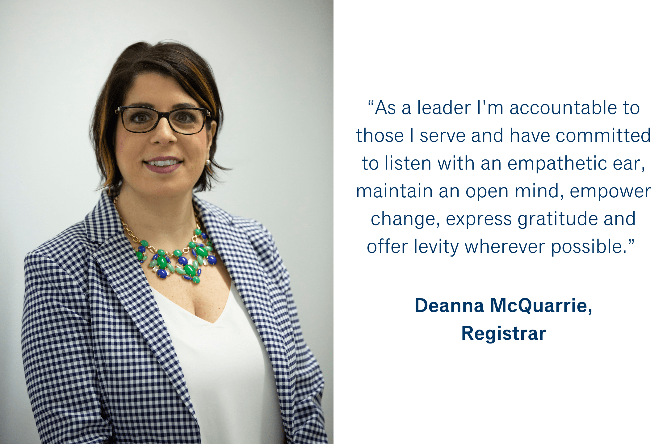 “As a leader I'm accountable to those I serve and have committed to listen with an empathetic ear, maintain an open mind, empower change, express gratitude and offer levity wherever possible.” Deanna McQuarrie, Registrar